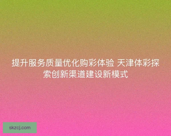 提升服务质量优化购彩体验 天津体彩探索创新渠道建设新模式