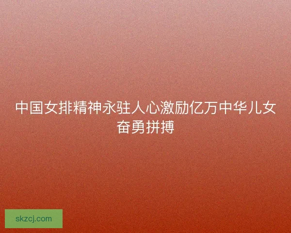 中国女排精神永驻人心激励亿万中华儿女奋勇拼搏