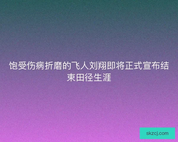 饱受伤病折磨的飞人刘翔即将正式宣布结束田径生涯