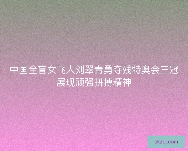 中国全盲女飞人刘翠青勇夺残特奥会三冠展现顽强拼搏精神