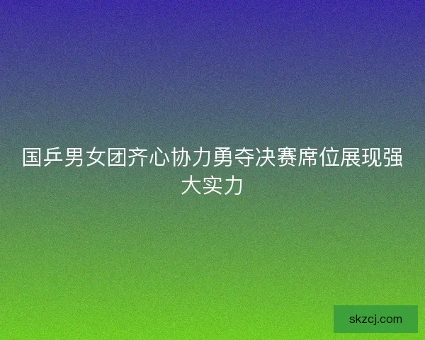 国乒男女团齐心协力勇夺决赛席位展现强大实力
