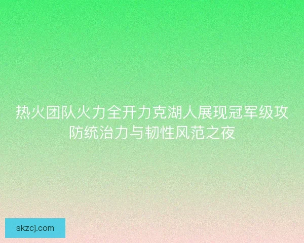 热火团队火力全开力克湖人展现冠军级攻防统治力与韧性风范之夜