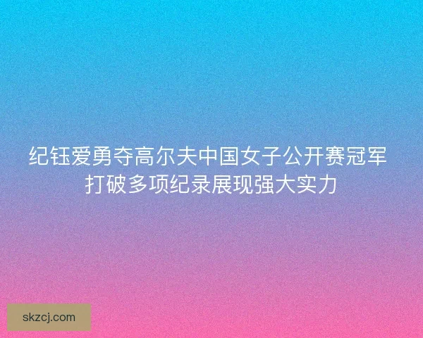 纪钰爱勇夺高尔夫中国女子公开赛冠军 打破多项纪录展现强大实力