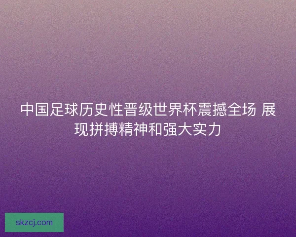 中国足球历史性晋级世界杯震撼全场 展现拼搏精神和强大实力