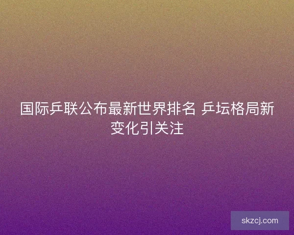 国际乒联公布最新世界排名 乒坛格局新变化引关注