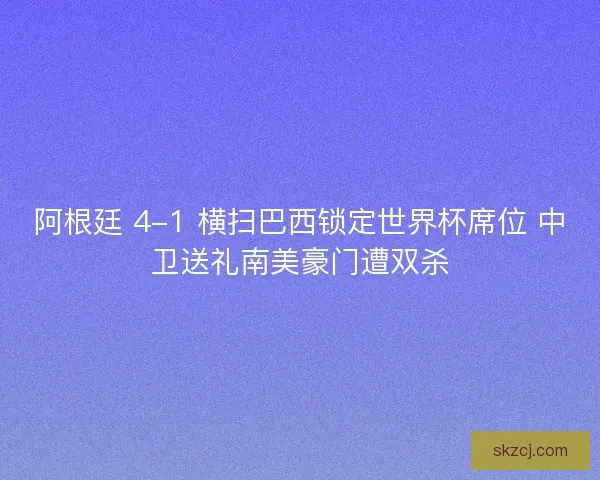 阿根廷 4-1 横扫巴西锁定世界杯席位 中卫送礼南美豪门遭双杀